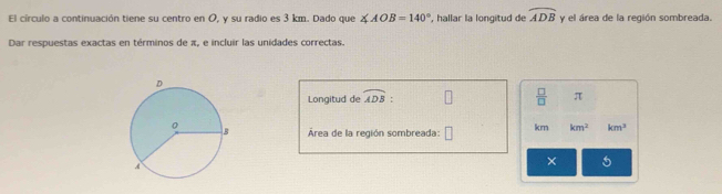 El círculo a continuación tiene su centro en O, y su radio es 3 km. Dado que ∠ AOB=140° , hallar la longitud de widehat ADB y el área de la región sombreada. 
Dar respuestas exactas en términos de π, e incluir las unidades correctas. 
Longitud de widehat ADB :  □ /□   π
Área de la región sombreada: km km^2 km^3
× 5