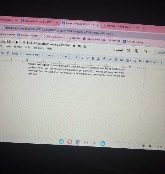 District Learn Classwork for 24-25 ELA/SS ( X Kaylm Carradine STUDENT -1 Anna Beth - Googie Search

docs.google.com/document/d/13f2X_XoM9f2Dgg_p6zwf9DMLd70jwwpEsqFYfA0Vw6M/edit?tab=t0
owsing disabled Untitled document Book Cannections | New Tab Leaming Place / Dis 
Mi New Tao Epic | The Leading 
dine STUDENT - M1 EOU3 Narrative: Revise a Scene TURN IN
w Insert Format Tools Extensions Help kami

A 100% Normal text Arial - 11 + B I A
ω
‡
2 := . =
J
A
medusa and hypnotize percy her said to open his eye and 10 hours later he kill medusa and
ann beth try to open her eye and medusa run to get percy and percy is run away ares help
beth said percy and ann beth and ares they help percy for medusa and percy cut her head off and ann
M
Oct 12