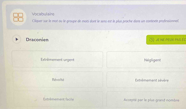 Vocabulaire
Cliquer sur le mot ou le groupe de mots dont le sens est le plus proche dans un contexte professionnel.
Draconien JE NE PEUX PAS ÉC
Extrêmement urgent Négligent
Révolté Extrêmement sévère
Extrêmement facile Accepté par le plus grand nombre