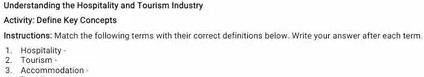 Understanding the Hospitality and Tourism Industry 
Activity: Define Key Concepts 
Instructions: Match the following terms with their correct definitions below. Write your answer after each term. 
1. Hospitality 
3. Accommodation - 2. Tourism