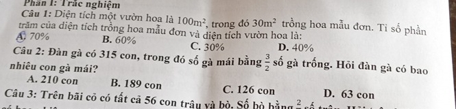 Phần I: Trắc nghiệm
Câu 1: Diện tích một vườn hoa là 100m^2 , trong đó 30m^2 trồng hoa mẫu đơn. Tỉ số phần
trăm của diện tích trồng hoa mẫu đơn và diện tích vườn hoa là:
A 70% B. 60% C. 30% D. 40%
Câu 2: Đàn gà có 315 con, trong đó số gà mái bằng  3/2  số gà trống. Hỏi đàn gà có bao
nhiêu con gà mái?
A. 210 con B. 189 con C. 126 con D. 63 con
Câu 3: Trên bãi cô có tất cả 56 con trâu và bò. Số bò hằngở