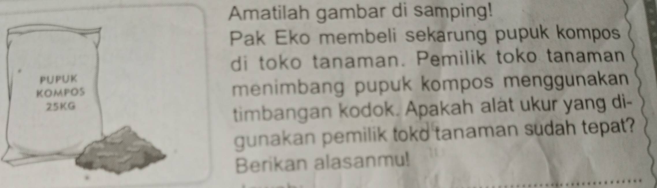 Amatilah gambar di samping! 
Pak Eko membeli sekarung pupuk kompos 
di toko tanaman. Pemilik toko tanaman 
menimbang pupuk kompos menggunakan 
timbangan kodok. Apakah alat ukur yang di- 
gunakan pemilik toko tanaman sudah tepat? 
Berikan alasanmu!