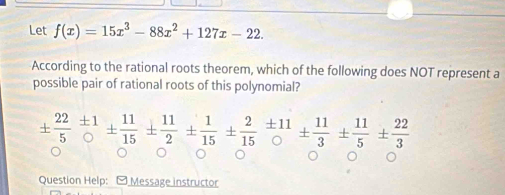 Let f(x)=15x^3-88x^2+127x-22. 
According to the rational roots theorem, which of the following does NOT represent a 
possible pair of rational roots of this polynomial?
±  22/5 beginarrayr ± 1 endarray ±  11/15 ±  11/2 ±  1/15 ±  2/15 = 11/0 1±  11/3 ±  11/5 ±  22/3 
Question Help: Message instructor