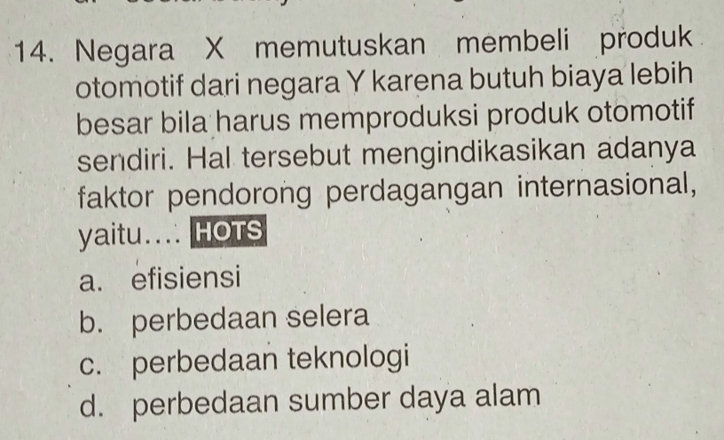 Negara X memutuskan membeli produk
otomotif dari negara Y karena butuh biaya lebih
besar bila harus memproduksi produk otomotif
sendiri. Hal tersebut mengindikasikan adanya
faktor pendorong perdagangan internasional,
yaitu... HOTS
a. efisiensi
b. perbedaan selera
c. perbedaan teknologi
d. perbedaan sumber daya alam