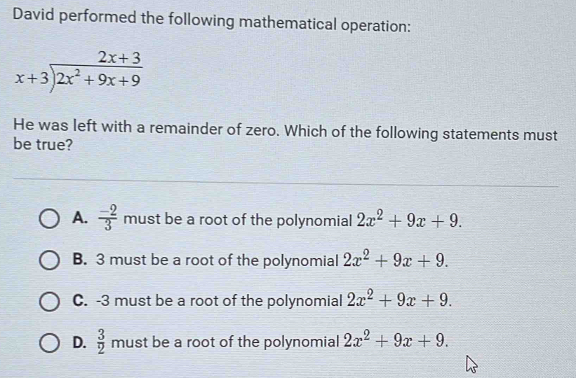 David performed the following mathematical operation:
beginarrayr 2x+3 x+3encloselongdiv 2x^2+9x+9endarray
He was left with a remainder of zero. Which of the following statements must
be true?
A.  (-2)/3  must be a root of the polynomial 2x^2+9x+9.
B. 3 must be a root of the polynomial 2x^2+9x+9.
C. -3 must be a root of the polynomial 2x^2+9x+9.
D.  3/2  must be a root of the polynomial 2x^2+9x+9.