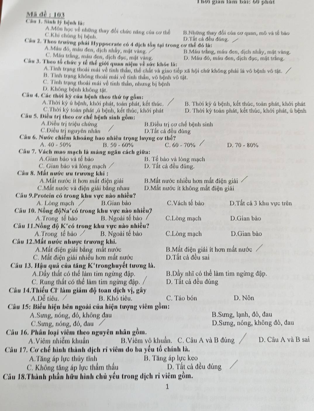 Thời gian làm bài: 60 phút
Mã đề : 103
Câu 1 Sinh lý bệnh là:
A.Môn học về những thay đổi chức năng của cơ thể B.Những thay đổi của cơ quan, mô và tế bào
C.Khi chúng bị bệnh. D. Tất cả đều đúng.
Câu 2. Theo trường phái Hyppocrate có 4 dịch tồn tại trong cơ thể đó là:
A Máu đó, máu đen, dịch nhây, mật vàng. B.Máu trắng, máu đen, địch nhấy, mật vàng.
C. Máu trắng, máu đen, dịch đục, mật vàng. D. Máu đó, máu đen, dịch đục, mật trắng.
Câu 3. Theo tổ chức y tế thế giới quan niệm về sức khỏc là:
A.Tỉnh trang thoái mái về tỉnh thần, thể chất và giao tiếp xã hội chứ không phải là vô bệnh vô tật.
B. Tỉnh trạng không thoái mái về tính thần, vô bệnh vô tật.
C. Tỉnh trạng thoái mái về tính thần, nhưng bị bệnh
D. Không bệnh không tật.
Câu 4. Các thời kỳ của bệnh theo thứ tự gồm:
A.Thời kỳ ủ bệnh, khởi phát, toàn phát, kết thúc. B. Thời kỳ ủ bệnh, kết thúc, toàn phát, khởi phát
C.Thời kỳ toàn phát ,ú bệnh, kết thúc, khởi phát D. Thời kỳ toàn phát, kết thúc, khởi phát, ủ bệnh
Câu 5. Điều trị theo cơ chế bệnh sinh gồm:
A.Điều trị triệu chứng B.Điều trị cơ chế bệnh sinh
C.Điều trị nguyên nhân D.Tất cả đều đúng
Câu 6. Nước chiếm khoảng bao nhiều trọng lượng cơ thể?
A. 40-50° B. . 50-60 )% C. 60 - 70% D. 70-80%
Câu 7. Vách mao mạch là màng ngăn cách giữa:
A.Gian bảo và tế bảo B. Tế bảo và lòng mạch
C. Gian bảo và lòng mạch D. Tất cả đều đúng.
Câu 8. Mất nước ưu trường khi :
A.Mất nước ít hơn mất điện giải B.Mất nước nhiều hơn mất điện giải
C.Mất nước và điện giải bằng nhau D.Mất nước ít không mất điện giải
Câu 9.Protein có trong khu vực nào nhiều?
A. Lòng mạch B.Gian bào C.Vách tế bào D.Tất cả 3 khu vực trên
Câu 10. Nồng độNa*có trong khu vực nào nhiều?
A. Trong tế bào B. Ngoài tế bào C.Lòng mạch D.Gian bào
Câu 11.Nông độ K^+ có trong khu vực nào nhiều?
A.Trong tế bào B. Ngoài tế bào C.Lòng mạch D.Gian bào
Câu 12.Mất nước nhược trương khi.
A.Mất điện giải bằng mất nước B.Mất điện giải ít hơn mất nước
C. Mất điện giải nhiều hơn mất nước D.Tất cả đều sai
Câu 13. Hậu quả của tăng K*tronghuyết tương là.
A.Dầy thất có thể làm tim ngừng đập. B.Dầy nhĩ có thể làm tim ngừng đập.
C. Rung thất có thể làm tim ngừng đập. D. Tất cả đều đúng
Câu 14.Thiếu Cl làm giảm độ toan dịch vị, gây
A.Dễ tiêu. B. Khó tiêu. C. Táo bón D. Nôn
Câu 15: Biểu hiện bên ngoài của hiện tượng viêm gồm:
A.Sưng, nóng, đỏ, không đau B.Sưng, lạnh, đỏ, đau
C.Sưng, nóng, đỏ, đau D.Sưng, nóng, không đỏ, đau
Câu 16. Phân loại viêm theo nguyên nhân gồm.
A.Viêm nhiễm khuẩn B.Viêm vô khuẩn. C. Câu A và B đúng D. Câu A và B sai
Câu 17. Cơ chế hình thành dịch rĩ viêm do ba yếu tố chính là.
A.Tăng áp lực thủy tĩnh B. Tăng áp lực keo
C. Không tăng áp lực thầm thầu D. Tất cả đều đúng
Câu 18.Thành phần hữu hình chủ yếu trong dịch rĩ viêm gồm.
1