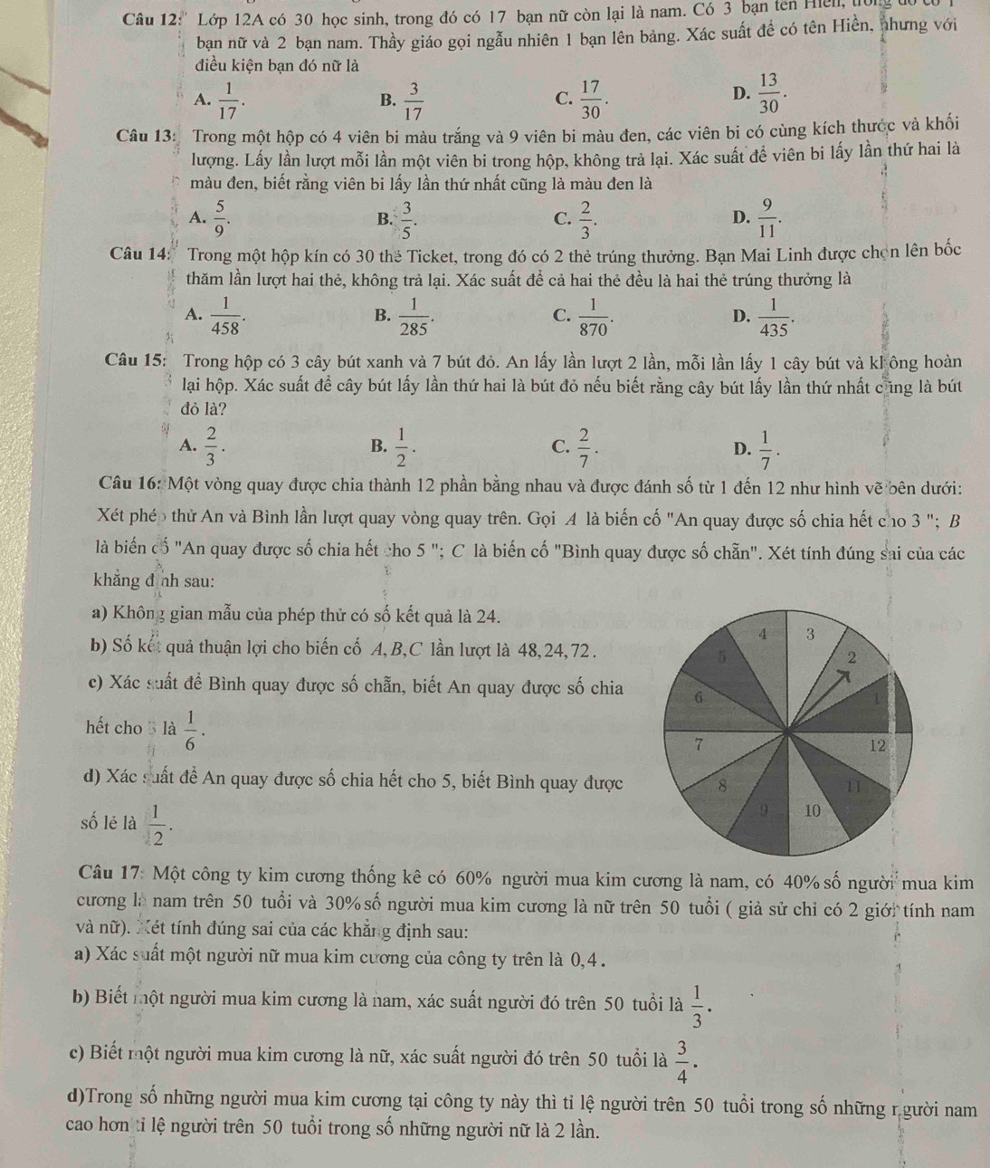 ''Lớp 12A có 30 học sinh, trong đó có 17 bạn nữ còn lại là nam. Có 3 bạn ten Hiel, tong đự
bạn nữ và 2 bạn nam. Thầy giáo gọi ngẫu nhiên 1 bạn lên bảng. Xác suất đề có tên Hiền, nhưng với
điều kiện bạn đó nữ là
A.  1/17 .  3/17   17/30 .  13/30 .
B.
C.
D.
Câu 13: Trong một hộp có 4 viên bi màu trắng và 9 viên bi màu đen, các viên bi có cùng kích thước và khối
lượng. Lấy lần lượt mỗi lần một viên bi trong hộp, không trả lại. Xác suất để viên bi lấy lần thứ hai là
màu đen, biết rằng viên bi lấy lần thứ nhất cũng là màu đen là
A.  5/9 .  3/5 .  2/3 .  9/11 .
B.
C.
D.
Câu 14: Trong một hộp kín có 30 the Ticket, trong đó có 2 thẻ trúng thưởng. Bạn Mai Linh được chọn lên bốc
thăm lần lượt hai thẻ, không trả lại. Xác suất để cả hai thẻ đều là hai thẻ trúng thưởng là
A.  1/458 .  1/285 .  1/870 .  1/435 .
B.
C.
D.
Câu 15: Trong hộp có 3 cây bút xanh và 7 bút đỏ. An lấy lần lượt 2 lần, mỗi lần lấy 1 cây bút và kl ông hoàn
lại hộp. Xác suất để cây bút lấy lần thứ hai là bút đỏ nếu biết rằng cây bút lấy lần thứ nhất cũng là bút
đỏ là?
A.  2/3 .  1/2 .  2/7 .  1/7 .
B.
C.
D.
Câu 16: Một vòng quay được chia thành 12 phần bằng nhau và được đánh số từ 1 đến 12 như hình vẽ bên dưới:
Xét phép thử An và Bình lần lượt quay vòng quay trên. Gọi A là biến cố "An quay được số chia hết cho 3 "; B
là biến cố "An quay được số chia hết cho 5 "; C là biến cố "Bình quay được số chẵn". Xét tính đúng sai của các
khẳng đ nh sau:
a) Không gian mẫu của phép thử có số kết quả là 24.
b) Số kết quả thuận lợi cho biến cố A, B,C lần lượt là 48,24, 72 .
c) Xác suất để Bình quay được số chẵn, biết An quay được số chia
hết cho  là  1/6 ·
d) Xác suất đề An quay được số chia hết cho 5, biết Bình quay được
số lẻ là  1/2 .
Câu 17: Một công ty kim cương thống kê có 60% người mua kim cương là nam, có 40% số người mua kim
cương là nam trên 50 tuổi và 30% số người mua kim cương là nữ trên 50 tuổi ( giả sử chỉ có 2 giới tính nam
và nữ). Xét tính đúng sai của các khẳng định sau:
a) Xác suất một người nữ mua kim cương của công ty trên là 0,4 .
b) Biết một người mua kim cương là nam, xác suất người đó trên 50 tuổi là  1/3 ·
c) Biết một người mua kim cương là nữ, xác suất người đó trên 50 tuổi là  3/4 ·
d)Trong số những người mua kim cương tại công ty này thì tỉ lệ người trên 50 tuổi trong số những r gười nam
cao hơn tỉ lệ người trên 50 tuổi trong số những người nữ là 2 lần.