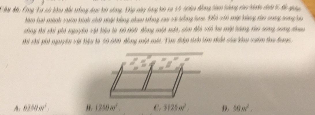 Ông Từ số khy đu tàng dnc bi sông, Đập này bng tci ra 15 tháa đồng tàm táng ráo thớc đưa 5 đc gá
Hàm hai minh vưim hình chữ nhật tùng nhau tồng rau và tồng hoa. Đi vên máp bang tho song song ia
sông thì chi phi nguyên vập tiệu là 60.009 đồng một mớt, còn đếi với la máy tùng tho song song đan
Th Thi phi ngyyên vập tiệu là 50.090 tông một mia/Tìm điện tên Vm nu của oa viêm toa tưng
6250m^2,
1250m^2,
C, 3125m^2,
D. 50m^2,