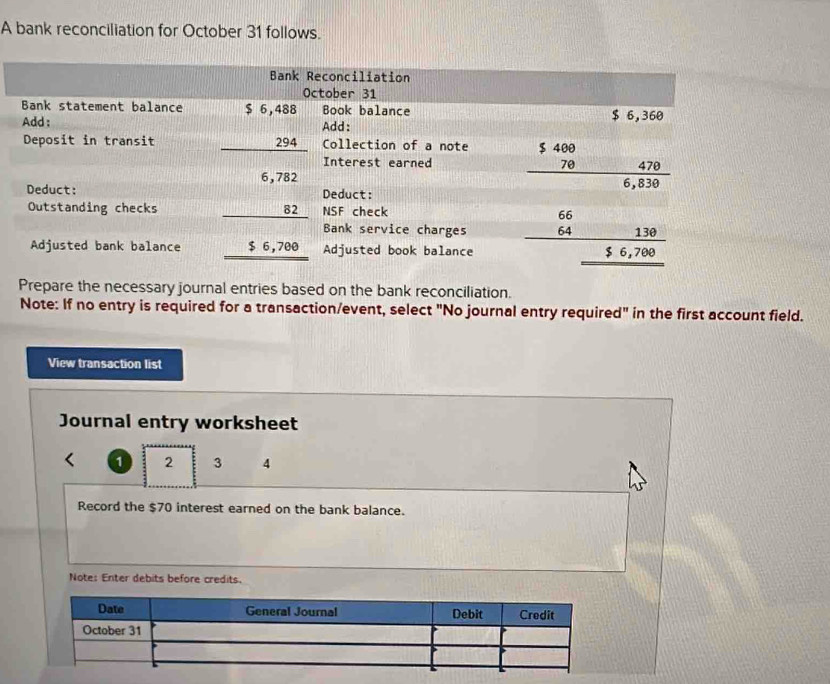 A bank reconciliation for October 31 follows.
Prepare the necessary journal entries based on the bank reconciliation.
Note: If no entry is required for a transaction/event, select "No journal entry required" in the first account field.
View transaction list
Journal entry worksheet
1 2 3 4
Record the $70 interest earned on the bank balance.
Note: Enter debits before credits.