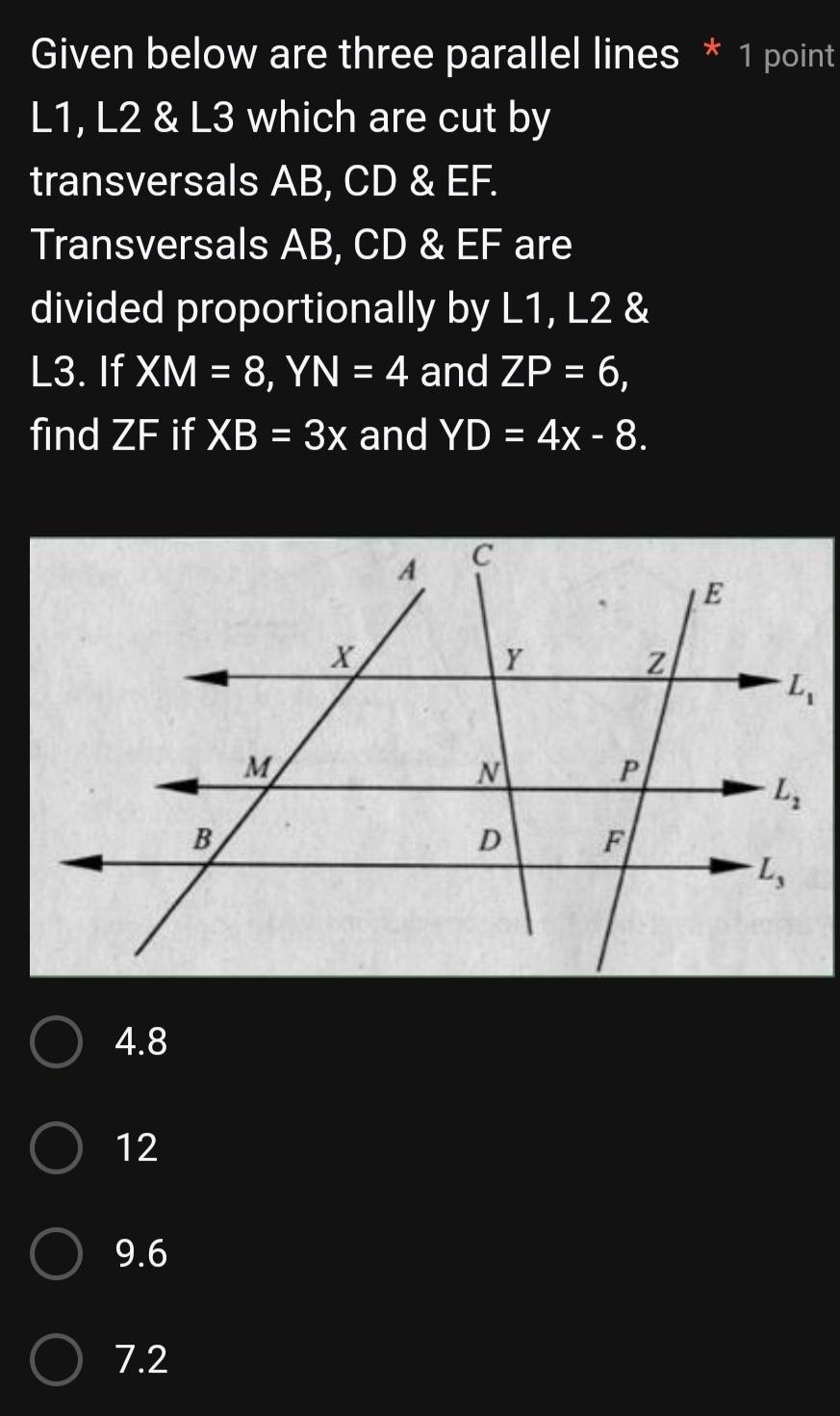 Given below are three parallel lines * 1 point
L1, L2 & L3 which are cut by
transversals AB, CD & EF.
Transversals AB, CD & EF are
divided proportionally by L1, L2 &
L3. If XM=8,YN=4 and ZP=6,
find ZF if XB=3x and YD=4x-8.
4.8
12
9.6
7.2