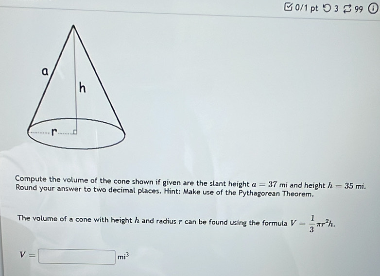 □ 0/1 pt つ3 % 99 ⓘ 
Compute the volume of the cone shown if given are the slant height a=37mi and height h=35mi. 
Round your answer to two decimal places. Hint: Make use of the Pythagorean Theorem. 
The volume of a cone with height h and radius r can be found using the formula V= 1/3 π r^2h.
V=□ mi^3