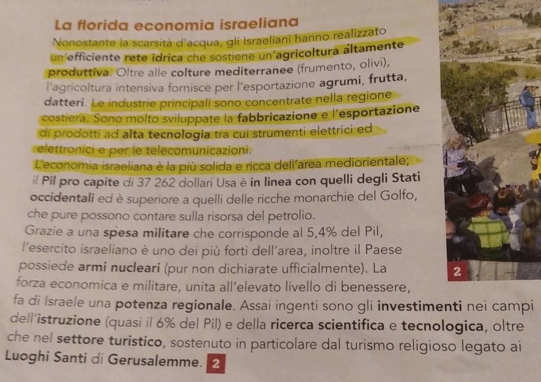 La florida economia israeliana 
Nonostante la scarsità d'acqua, gli Israeliani hanno realizzato 
un efficiente rete idrica che sostiene un'agricoltura áltamente 
produttiva. Oltre alle colture mediterranee (frumento, olivi), 
l'agricoltura intensiva fornisce per l’esportazione agrumi, frutta, 
datteri. Le industrie principali sono concentrate nella regione 
costiera. Sono molto sviluppate la fabbricazione e l'esportazione 
di prodotti ad alta tecnologia tra cui strumenti elettrici ed 
elettronici e per le telecomunicazioni. 
* L'economia israeliana è la più solida e ricca dellarea mediorientale; 
il Pil pro capite di 37 262 dollari Usa è in linea con quelli degli Stati 
occidentali ed è superiore a quelli delle ricche monarchie del Golfo, 
che pure possono contare sulla risorsa del petrolio. 
Grazie a una spesa militare che corrisponde al 5,4% del Pil, 
l'esercito israeliano è uno dei più forti dell’area, inoltre il Paese 
possiede armi nucleari (pur non dichiarate ufficialmente). La 
forza economica e militare, unita all’elevato livello di benessere, 
fa di Israele una potenza regionale. Assai ingenti sono gli investimei 
dell’istruzione (quasi il 6% del Pil) e della ricerca scientifica e tecnologica, oltre 
che nel settore turistico, sostenuto in particolare dal turismo religioso legato ai 
Luoghi Santi di Gerusalemme. 2