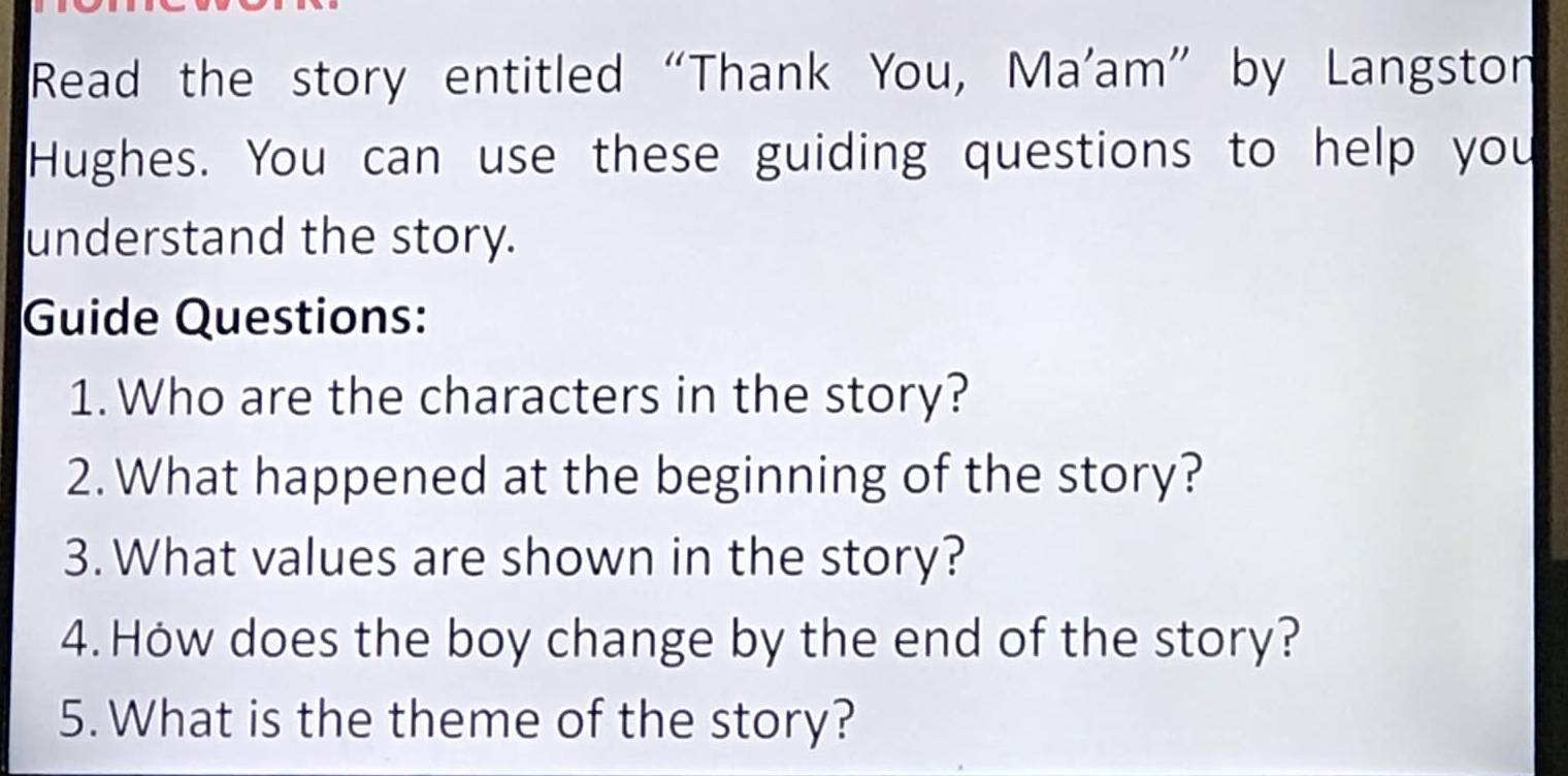 Read the story entitled “Thank You, Ma'am” by Langston 
Hughes. You can use these guiding questions to help you 
understand the story. 
Guide Questions: 
1.Who are the characters in the story? 
2. What happened at the beginning of the story? 
3. What values are shown in the story? 
4. Hów does the boy change by the end of the story? 
5. What is the theme of the story?