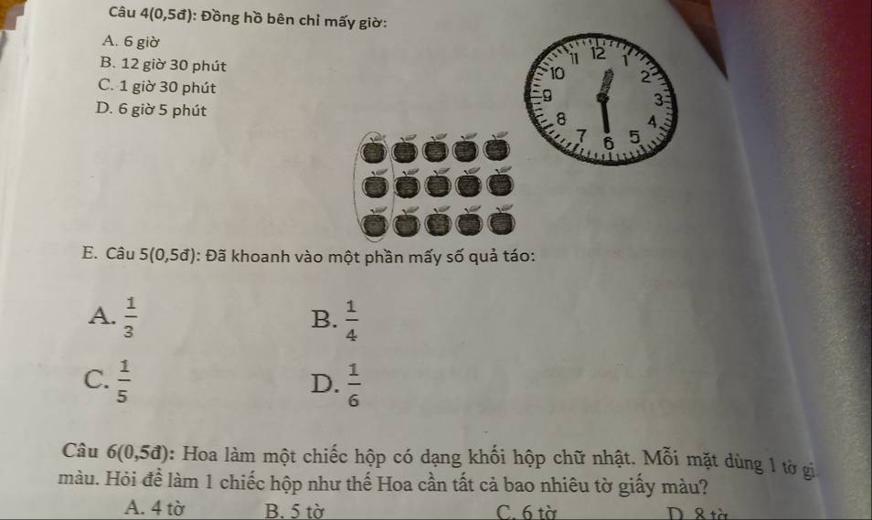 Câu 4(0,5vector a) : Đồng hồ bên chỉ mấy giờ:
A. 6 giờ 11 12
B. 12 giờ 30 phút
10 2
C. 1 giờ 30 phút
9
D. 6 giờ 5 phút
3
8 4
7 5
6
E. Câu 5(0,5d) : Đã khoanh vào một phần mấy số quả táo:
A.  1/3   1/4 
B.
C.  1/5   1/6 
D.
Câu 6(0,5d) 0: Hoa làm một chiếc hộp có dạng khối hộp chữ nhật. Mỗi mặt dùng 1 tờ gi
màu. Hỏi để làm 1 chiếc hộp như thế Hoa cần tất cả bao nhiêu tờ giấy màu?
A. 4 tờ B. 5 tờ C. 6 tà D & tờ