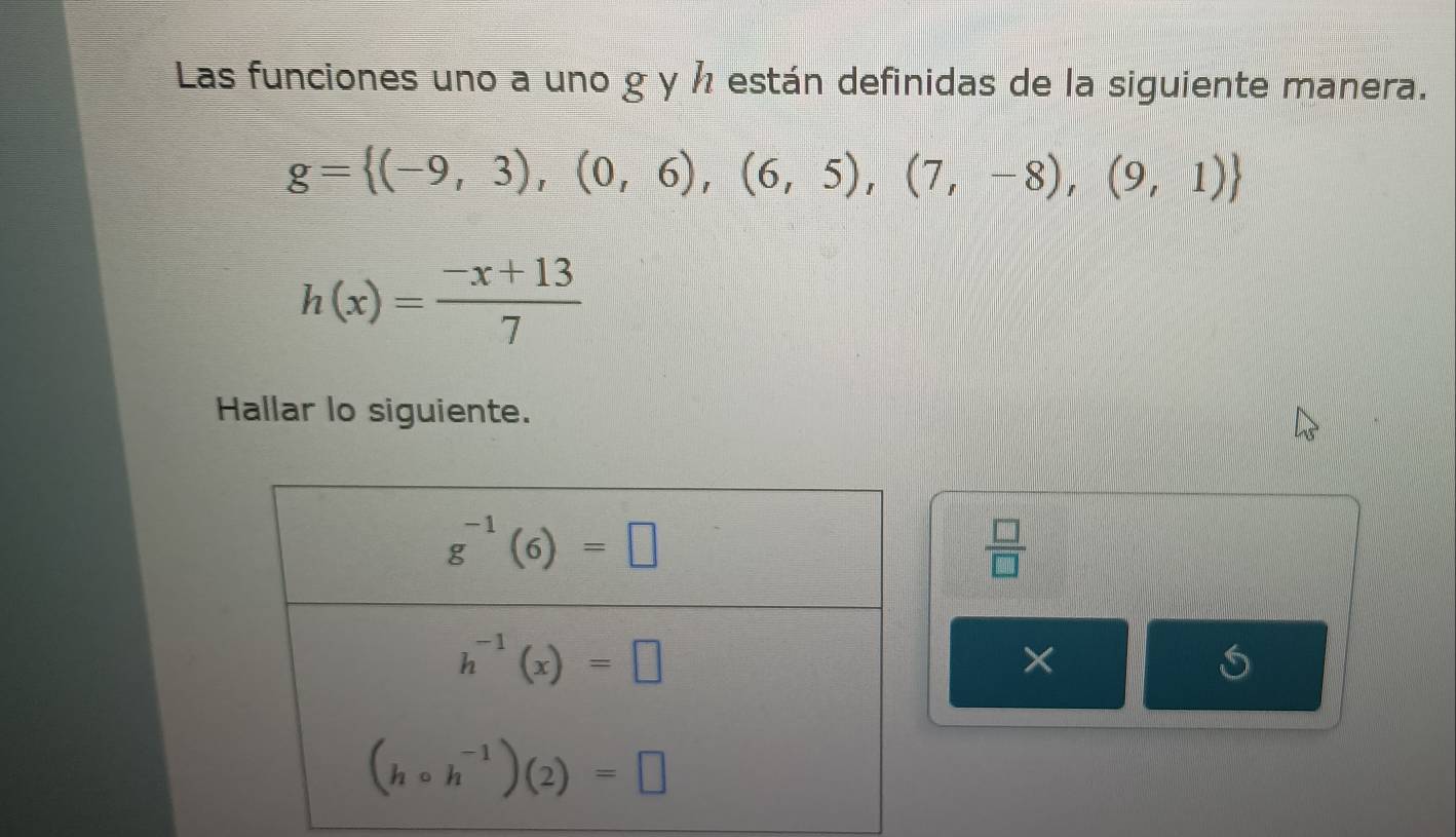 Las funciones uno a uno g y ½ están definidas de la siguiente manera.
g= (-9,3),(0,6),(6,5),(7,-8),(9,1)
h(x)= (-x+13)/7 
Hallar lo siguiente.
 □ /□  
×