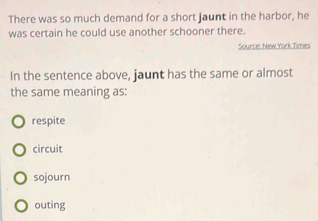 There was so much demand for a short jaunt in the harbor, he
was certain he could use another schooner there.
Source: New York Times
In the sentence above, jaunt has the same or almost
the same meaning as:
respite
circuit
sojourn
outing