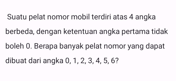 Suatu pelat nomor mobil terdiri atas 4 angka 
berbeda, dengan ketentuan angka pertama tidak 
boleh 0. Berapa banyak pelat nomor yang dapat 
dibuat dari angka 0, 1, 2, 3, 4, 5, 6?