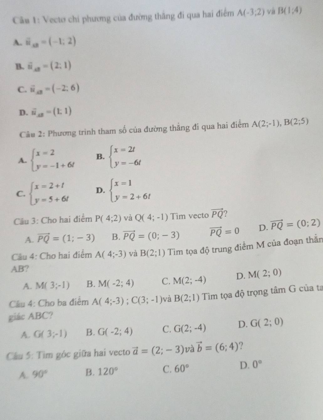 Cầu 1: Vectơ chí phương của đường thắng đi qua hai điểm A(-3;2) và B(1,4)
A. vector u_xB=(-1;2)
B. vector u_AB=(2:1)
C. vector u_AB=(-2:6)
D. overline u_AB=(1:1)
Cầu 2: Phương trình tham số của đường thẳng đi qua hai điểm A(2;-1),B(2;5)
A. beginarrayl x=2 y=-1+6tendarray. B. beginarrayl x=2t y=-6tendarray.
C. beginarrayl x=2+t y=5+6tendarray. D. beginarrayl x=1 y=2+6tendarray.
Câu 3: Cho hai điểm P(4;2) và Q(4;-1) Tìm vecto vector PQ 2
A. vector PQ=(1;-3) B. vector PQ=(0;-3) vector PQ=0 D. vector PQ=(0;2)
Câu 4: Cho hai điểm A(4;-3) và B(2;1) Tìm tọa độ trung điểm M của đoạn thằn
AB?
A. M(3;-1) B. M(-2;4) C. M(2;-4) D. M(2;0)
Câu 4: Cho ba điểm A(4;-3);C(3;-1) và B(2;1) Tìm tọa độ trọng tâm G của ta
giác ABC?
A. G(3;-1) B. G(-2;4) C. G(2;-4) D. G(2;0)
Câu 5: Tìm góc giữa hai vecto vector a=(2;-3) và vector b=(6;4) ?
D. 0°
A. 90°
B. 120°
C. 60°