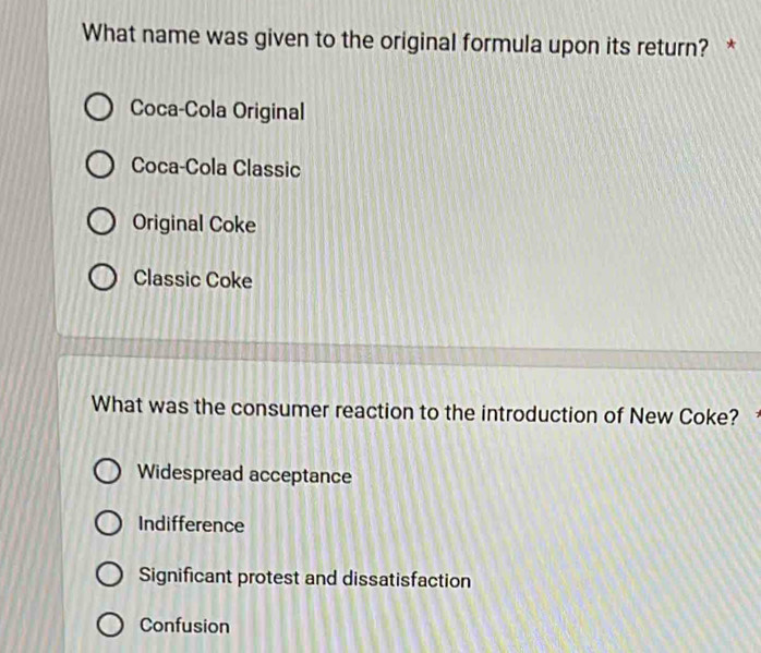 What name was given to the original formula upon its return? *
Coca-Cola Original
Coca-Cola Classic
Original Coke
Classic Coke
What was the consumer reaction to the introduction of New Coke?
Widespread acceptance
Indifference
Significant protest and dissatisfaction
Confusion