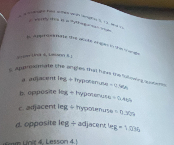 A triangle has sides with lengths 5, 12, and 13
a. Verify this is a Pythagorean triple 
b. Approximate the acute angles in this triangle 
(From Unit 4, Lesson 5.) 
5. Approximate the angles that have the following quotients 
a. adjacent I |-3^3 ÷ hypotenuse =0.966
b. opposite leg ÷ hypotenuse =0.469
c. adjacent l =3 g ÷ hypotenuse =0.309
d. opposite leg ÷ adjacent leg=1.036
( m Unit 4, Lesson 4.)