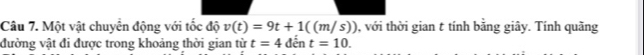Một vật chuyển động với tốc độ v(t)=9t+1((m/s)) , với thời gian t tính bằng giây. Tính quãng 
đường vật đi được trong khoảng thời gian từ t=4 đến t=10.