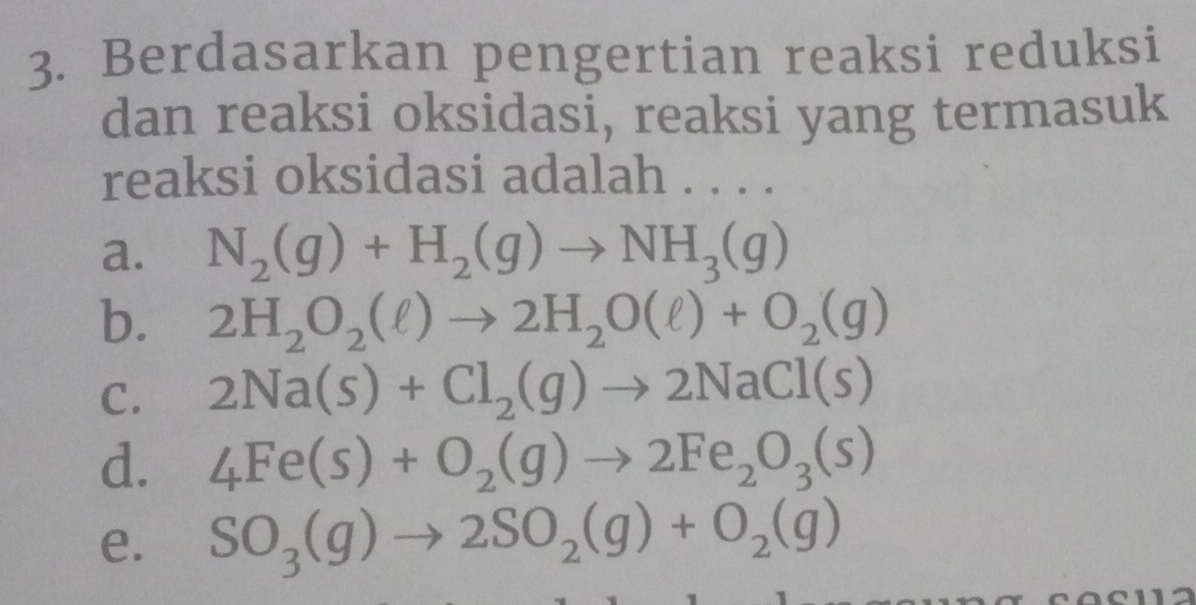 Berdasarkan pengertian reaksi reduksi
dan reaksi oksidasi, reaksi yang termasuk
reaksi oksidasi adalah . . . .
a. N_2(g)+H_2(g)to NH_3(g)
b. 2H_2O_2(ell )to 2H_2O(ell )+O_2(g)
C. 2Na(s)+Cl_2(g)to 2NaCl(s)
d. 4Fe(s)+O_2(g)to 2Fe_2O_3(s)
e. SO_3(g)to 2SO_2(g)+O_2(g)