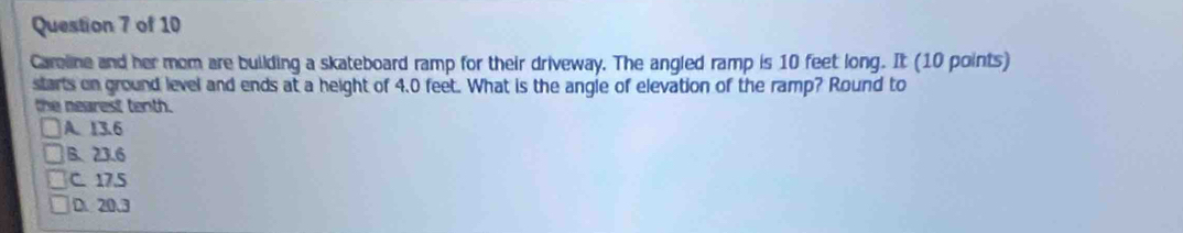 Careline and her mom are building a skateboard ramp for their driveway. The angled ramp is 10 feet long. It (10 points)
starts on ground level and ends at a height of 4.0 feet. What is the angle of elevation of the ramp? Round to
the nearest tenth.
A. 13.6
B. 23.6
C. 17.5
D. 20.3