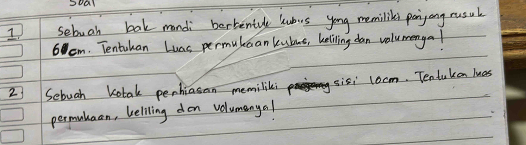 soal 
1 sebuah bak mandi berbentule lubus yong memiliks panyong rusul
6 cm. Tentukan Luas permukaan kubus, beliling dan valumenyal 
2) Sebuah Kotak penhiasan memiliki 
sisi locm. Tentukon luas 
permutuan, beliling don volumenyal