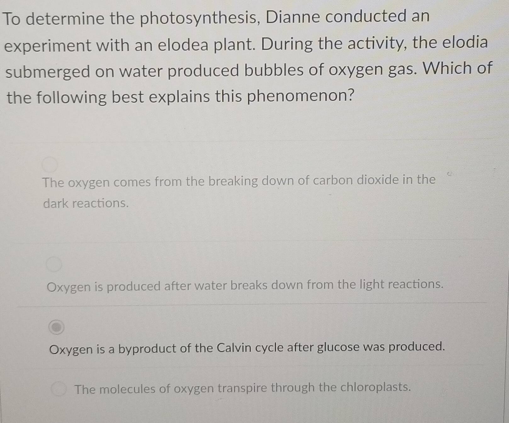 To determine the photosynthesis, Dianne conducted an
experiment with an elodea plant. During the activity, the elodia
submerged on water produced bubbles of oxygen gas. Which of
the following best explains this phenomenon?
The oxygen comes from the breaking down of carbon dioxide in the
dark reactions.
Oxygen is produced after water breaks down from the light reactions.
Oxygen is a byproduct of the Calvin cycle after glucose was produced.
The molecules of oxygen transpire through the chloroplasts.