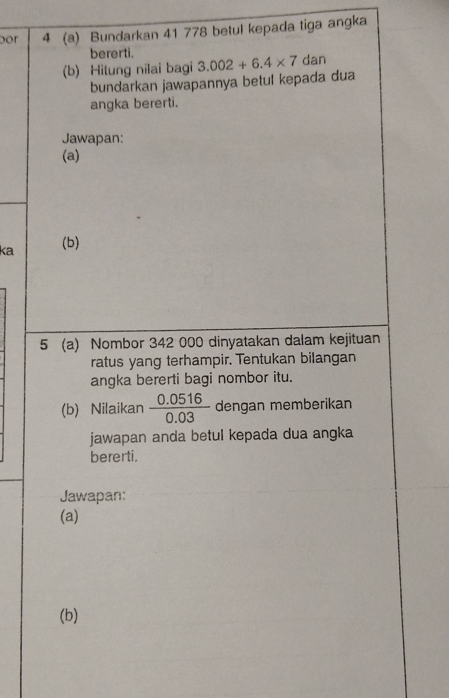 por 4 (a) Bundarkan 41 778 betul kepada tiga angka 
bererti. 
(b) Hitung nilai bagi 3.002+6.4* 7 dan 
bundarkan jawapannya betul kepada dua 
angka bererti. 
Jawapan: 
(a) 
ka (b) 
5 (a) Nombor 342 000 dinyatakan dalam kejituan 
ratus yang terhampir. Tentukan bilangan 
angka bererti bagi nombor itu. 
(b) Nilaikan  (0.0516)/0.03  dengan memberikan 
jawapan anda betul kepada dua angka 
bererti. 
Jawapan: 
(a) 
(b)