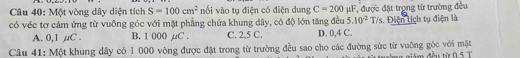 Một vòng dây diện tích S=100cm^2 nối vào tụ điện có điện dung C=200mu F , được đặt trọng từ trường đều
có véc tơ cảm ứng từ vuông góc với mặt phẳng chứa khung dây, có độ lớn tăng đều 5.10^(-2)T/s. iện tích tụ điện là
A. 0,1 µμC. B. 1 000 µC. C. 2,5 C. D. 0,4 C.
Câu 41: Một khung dây có 1 000 vòng được đặt trong từ trường đều sao cho các đường sức từ vuông góc với mặt
mg giảm đều từ 0.5 T