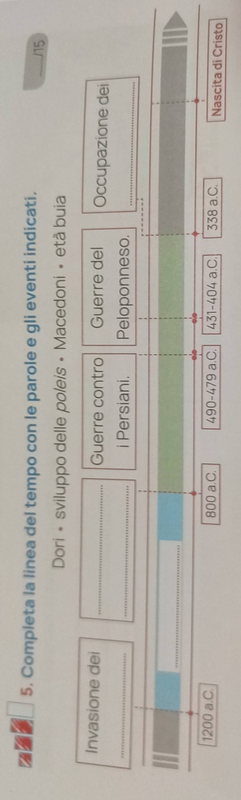1 5. Completa la linea del tempo con le parole e gli eventi indicati. 
* /15 
Dori • sviluppo delle poleis • Macedoni • età buia 
Guerre contro Guerre del 
Invasione dei _Occupazione dei 
_ 
_i Persiani. Peloponneso._ 
_
800 a.C.
1200 a.C 490-479 a.C. 431-404 a.C. 338 a.C. Nascita di Cristo
