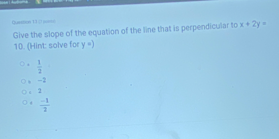 ée l Audioma 
Question 13 (7 points)
Give the slope of the equation of the line that is perpendicular to x+2y=
10. (Hint: solve for y=)
a  1/2 
b -2
c 2
d  (-1)/2 