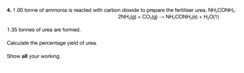 1.00 tonne of ammonia is reacted with carbon dioxide to prepare the fertiliser urea, NH₂CONH₂.
2NH_3(g)+CO_2(g)to NH_2CONH_2(s)+H_2O(1)
1. 35 tonnes of urea are formed. 
Calculate the percentage yield of urea. 
Show all your working.