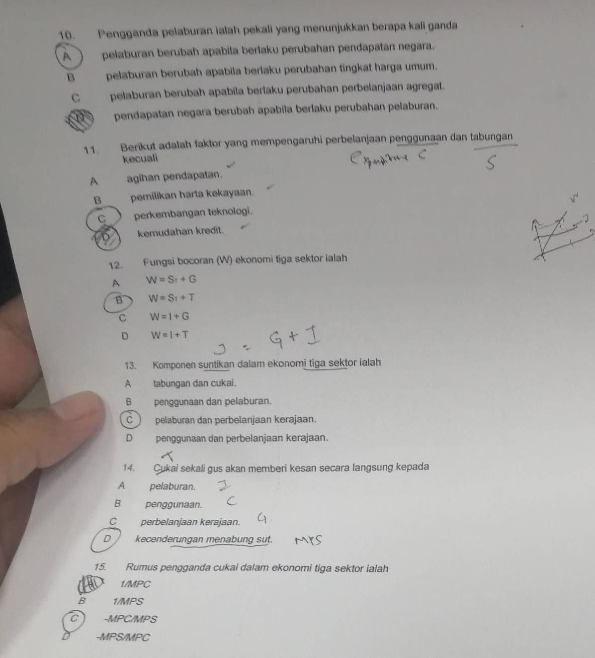 Pengganda pelaburan ialah pekali yang menunjukkan berapa kali ganda
A ) pelaburan berubah apabila berlaku perubahan pendapatan negara.
B pelaburan berubah apabila berlaku perubahan tingkat harga umum.
C pelaburan berubah apabila berlaku perubahan perbelanjaan agregat.
pendapatan negara berubah apabila berlaku perubahan pelaburan.
11. Berikut adalah faktor yang mempengaruhi perbelanjaan penggunaan dan tabungan
kecuali
A agihan pendapatan.
B pemilikan harta kekayaan.
C perkembangan teknologi.
kemudahan kredit.
12. Fungsi bocoran (W) ekonomi tiga sektor ialah
A W=Stau +G
B W=S_T+T
C W=I+G
D W=I+T
13. Komponen suntikan dalam ekonomi tiga sektor ialah
A tabungan dan cukai.
6 penggunaan dan pelaburan.
C )pelaburan dan perbelanjaan kerajaan.
D penggunaan dan perbelanjaan kerajaan.
14. Cukai sekali gus akan memberi kesan secara langsung kepada
A pelaburan.
B penggunaan.
C perbelanjaan kerajaan.
D kecenderungan menabung sut.
15. Rumus pengganda cukai dalam ekonomi tiga sektor ialah
AL 1/MPC
B 1/MPS
C) -MPC/MPS
-MPS/MPC