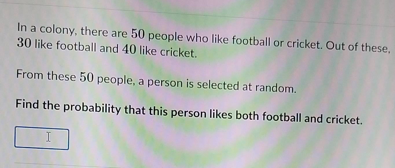 In a colony, there are 50 people who like football or cricket. Out of these,
30 like football and 40 like cricket. 
From these 50 people, a person is selected at random. 
Find the probability that this person likes both football and cricket. 
I