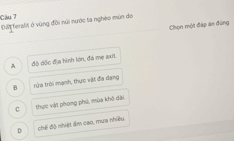 Đấi feralit ở vùng đồi núi nước ta nghèo mùn do
Chọn một đáp án đúng
A độ dốc địa hình lớn, đá mẹ axit.
B rửa trôi mạnh, thực vật đa dạng
C thực vật phong phú, mùa khô dài.
D chế độ nhiệt ẩm cao, mưa nhiều.