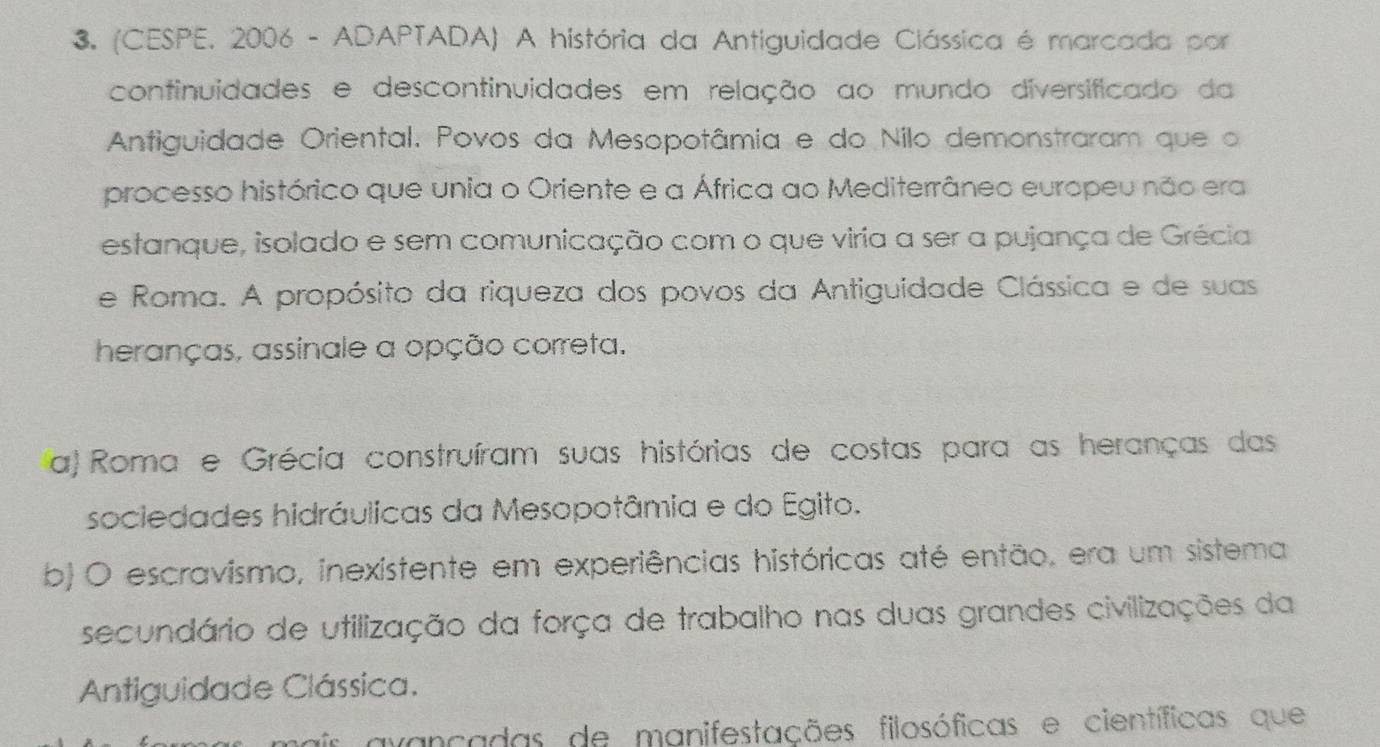 (CESPE, 2006 - ADAPTADA) A história da Antiguidade Clássica é marcada por
continuidades e descontinuidades em relação ao mundo diversificado da
Antiguidade Oriental. Povos da Mesopotâmia e do Nilo demonstraram que o
processo histórico que unia o Oriente e a África ao Mediterrâneo europeu não era
estanque, isolado e sem comunicação com o que viria a ser a pujança de Grécia
e Roma. A propósito da riqueza dos povos da Antiguidade Clássica e de suas
heranças, assinale a opção correta.
a) Roma e Grécia construíram suas histórias de costas para as heranças das
sociedades hidráulicas da Mesopotâmia e do Egito.
b) O escravismo, inexistente em experiências históricas até então, era um sistema
secundário de utilização da força de trabalho nas duas grandes civilizações da
Antiguidade Clássica.
avançadas de manifestações filosóficas e científicas que