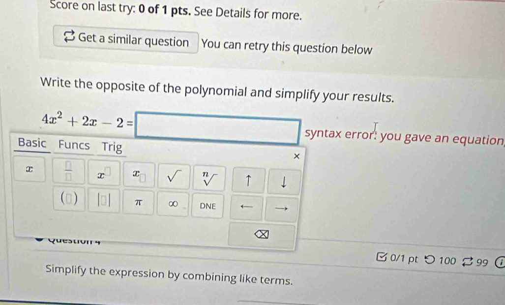 Score on last try: 0 of 1 pts. See Details for more. 
Get a similar question You can retry this question below 
Write the opposite of the polynomial and simplify your results.
4x^2+2x-2=□
syntax error: you gave an equation 
Basic Funcs Trig 
×
x  □ /□   x x sqrt() n ↑ 
(▲) DNE ← 
π ∞ 
0/1 pt つ 100 99 
Simplify the expression by combining like terms.