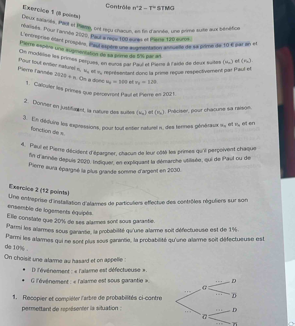 Contrôle n°2-T^(t_0) STMG
Exercice 1 (8 points)
Deux salariés, Paul et Pierre, ont reçu chacun, en fin d'année, une prime suite aux bénéfice
réalisés. Pour l'année 2020, Paul a reçu 100 euros et Pierre 120 euros.
L'entreprise étant prospère, Paul espère une augmentation annuelle de sa prime de 10 € par an et
Pierre espère une augmentation de sa prime de 5% par an
On modélise les primes perçues, en euros par Paul et Pierre à l'aide de deux suites (u_n) et (v_n).
Pour tout entier naturel n, u_n et v_n représentant donc la prime reçue respectivement par Paul et
Pierre l'année 2020+n. On a donc u_0=100 et nu _0=120.
1. Calculer les primes que percevront Paul et Pierre en 2021.
2. Donner en justifiant, la nature des suites (u_n) et (v_n). Préciser, pour chacune sa raison.
3. En déduire les expressions, pour tout entier naturel n, des termes généraux u_n et v_n et en
fonction de n.
4. Paul et Pierre décident d'épargner, chacun de leur côté les primes qu'il perçoivent chaque
fin d'année depuis 2020. Indiquer, en expliquant la démarche utilisée, qui de Paul ou de
Pierre aura épargné la plus grande somme d'argent en 2030.
Exercice 2 (12 points)
Une entreprise d'installation d'alarmes de particuliers effectue des contrôles réguliers sur son
ensemble de logements équipés.
Elle constate que 20% de ses alarmes sont sous garantie.
Parmi les alarmes sous garantie, la probabilité qu'une alarme soit défectueuse est de 1%.
Parmi les alarmes qui ne sont plus sous garantie, la probabilité qu'une alarme soit défectueuse est
de 10% .
On choisit une alarme au hasard et on appelle :
D l'événement : « l'alarme est défectueuse ».
G l'événement : « l'alarme est sous garantie ».
1. Recopier et compléter l'arbre de probabilités ci-contre
permettant de représenter la situation :
overline D