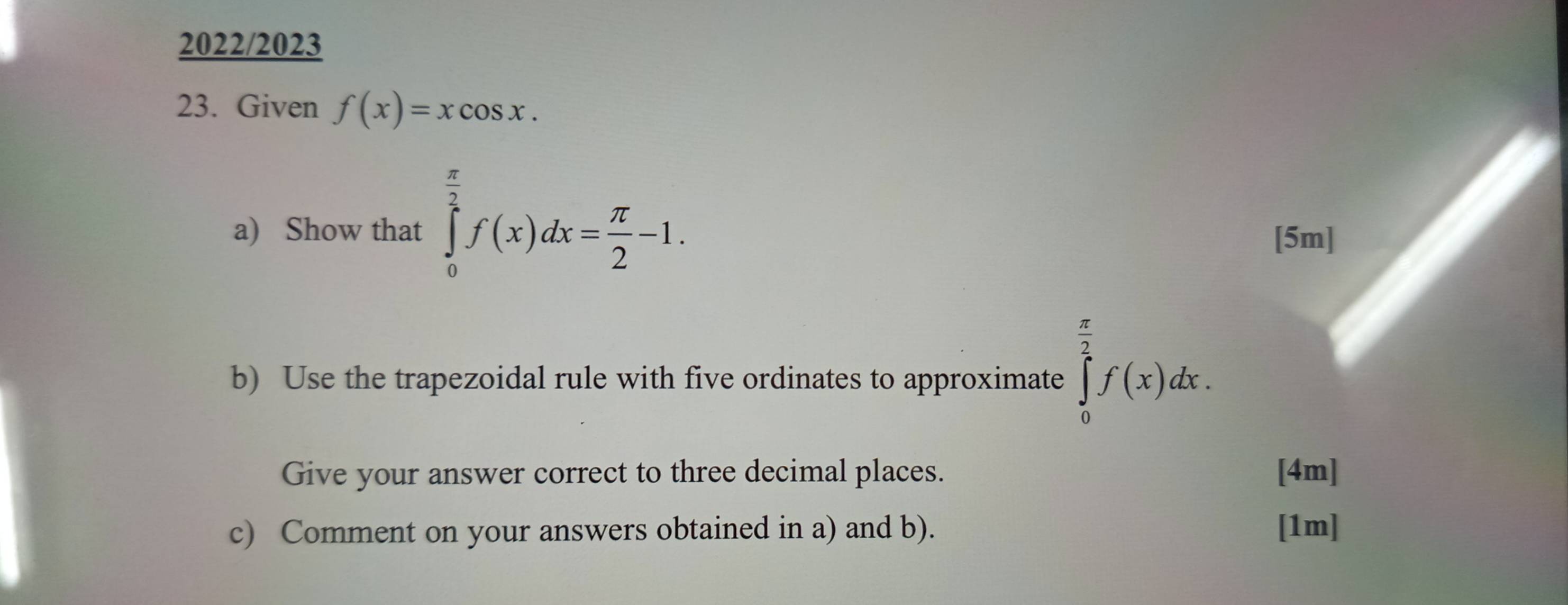 2022/2023
23. Given f(x)=xcos x. 
a) Show that ∈tlimits _0^((frac π)2)f(x)dx= π /2 -1. [5m]
b) Use the trapezoidal rule with five ordinates to approximate ∈tlimits _0^((frac π)2)f(x)dx. 
Give your answer correct to three decimal places. [4m]
c) Comment on your answers obtained in a) and b). [1m]