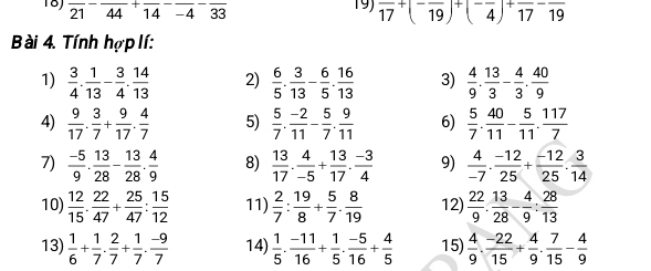 18J overline (21)^-overline (44)^+overline (14)^-overline (-4)^-overline 33 19) frac 17+(-frac 19)+(-frac 4)+frac 17-frac 19
ài 4. Tính hợp lí:
1)  3/4 . 1/13 - 3/4 . 14/13  2)  6/5 . 3/13 - 6/5 . 16/13  3)  4/9 . 13/3 - 4/3 . 40/9 
4)  9/17 . 3/7 + 9/17 . 4/7  5)  5/7 . (-2)/11 - 5/7 . 9/11  6)  5/7 . 40/11 - 5/11 . 117/7 
7)  (-5)/9 . 13/28 - 13/28 . 4/9  8)  13/17 . 4/-5 + 13/17 . (-3)/4  9)  4/-7 ·  (-12)/25 + (-12)/25 ·  3/14 
10)  12/15 . 22/47 + 25/47 : 15/12  11)  2/7 : 19/8 + 5/7 . 8/19  12)  22/9 . 13/28 - 4/9 : 28/13 
13)  1/6 + 1/7 ·  2/7 + 1/7 ·  (-9)/7  14)  1/5 ·  (-11)/16 + 1/5 ·  (-5)/16 + 4/5  15)  4/9 . (-22)/15 + 4/9 . 7/15 - 4/9 