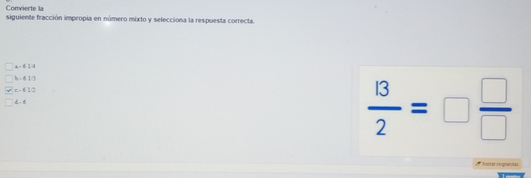 Convierte la
siguiente fracción impropia en número mixto y selecciona la respuesta correcta.
a. - 61/4
b. - 6 1/3
c. - 6 1/2
d. - 6
 13/2 =□  □ /□  
borrar respuestas