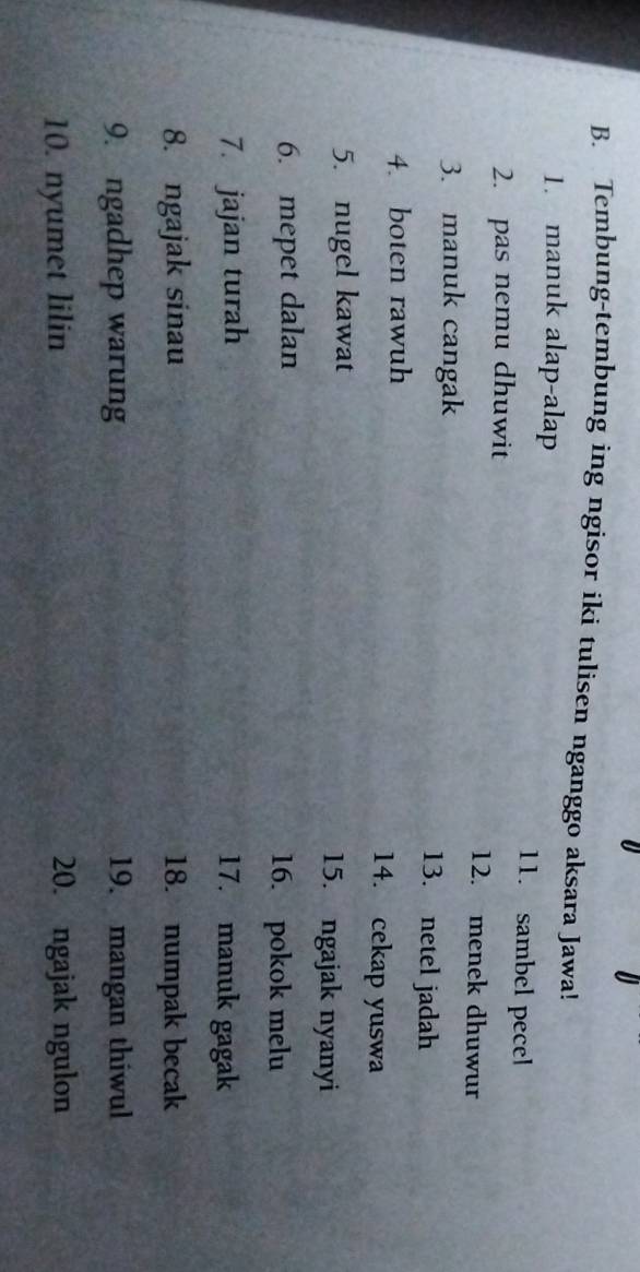 Tembung-tembung ing ngisor iki tulisen nganggo aksara Jawa! 
1. manuk alap-alap 11. sambel pecel 
2. pas nemu dhuwit 12. menek dhuwur 
3. manuk cangak 13. netel jadah 
4. boten rawuh 14. cekap yuswa 
5. nugel kawat 15. ngajak nyanyi 
6. mepet dalan 16. pokok melu 
7. jajan turah 17. manuk gagak 
8. ngajak sinau 18. numpak becak 
9. ngadhep warung 19. mangan thiwul 
10. nyumet lilin 20. ngajak ngulon