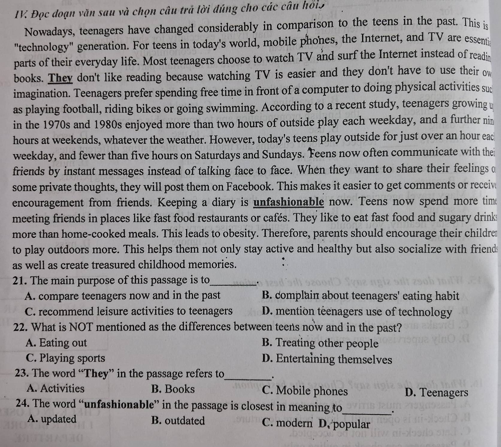 IV Đọc đoạn văn sau và chọn câu trả lời đúng cho các câu hồi5
Nowadays, teenagers have changed considerably in comparison to the teens in the past. This is
"technology" generation. For teens in today's world, mobile phones, the Internet, and TV are essenti
parts of their everyday life. Most teenagers choose to watch TV and surf the Internet instead of readin
books. They don't like reading because watching TV is easier and they don't have to use their ow
imagination. Teenagers prefer spending free time in front of a computer to doing physical activities suc
as playing football, riding bikes or going swimming. According to a recent study, teenagers growing u
in the 1970s and 1980s enjoyed more than two hours of outside play each weekday, and a further nin
hours at weekends, whatever the weather. However, today's teens play outside for just over an hour eac
weekday, and fewer than five hours on Saturdays and Sundays. Feens now often communicate with thei
friends by instant messages instead of talking face to face. When they want to share their feelings 
some private thoughts, they will post them on Facebook. This makes it easier to get comments or receiv
encouragement from friends. Keeping a diary is unfashionable now. Teens now spend more tim
meeting friends in places like fast food restaurants or cafés. They like to eat fast food and sugary drinks
more than home-cooked meals. This leads to obesity. Therefore, parents should encourage their childrer
to play outdoors more. This helps them not only stay active and healthy but also socialize with friends
as well as create treasured childhood memories.
21. The main purpose of this passage is to_
A. compare teenagers now and in the past B. complain about teenagers' eating habit
C. recommend leisure activities to teenagers D. mention teenagers use of technology
22. What is NOT mentioned as the differences between teens now and in the past?
A. Eating out B. Treating other people
C. Playing sports D. Entertaining themselves
23. The word “They” in the passage refers to_
.
A. Activities B. Books C. Mobile phones D. Teenagers
24. The word “unfashionable” in the passage is closest in meaning to_
A. updated B. outdated C. modern D. popular