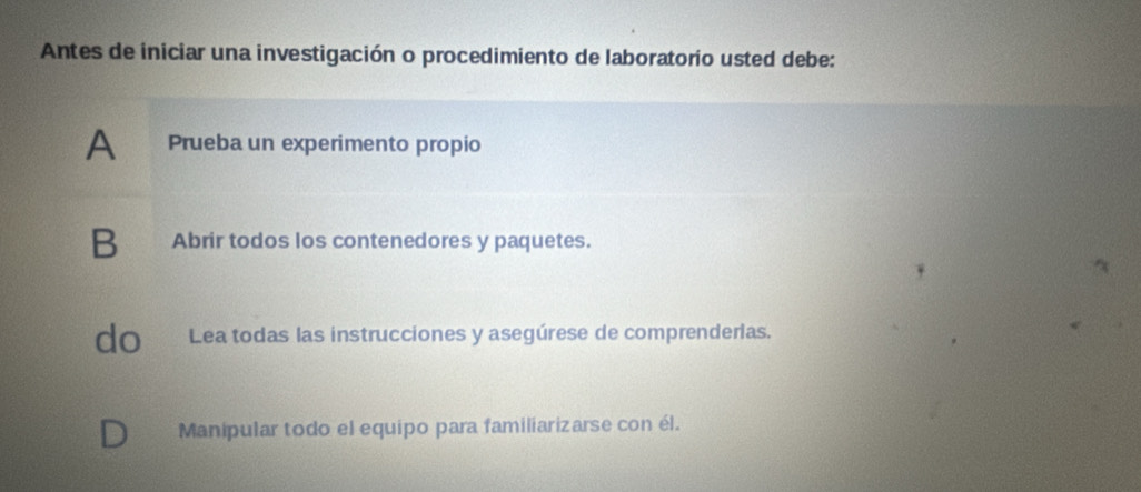 Antes de iniciar una investigación o procedimiento de laboratorio usted debe:
A Prueba un experimento propio
B Abrir todos los contenedores y paquetes.
do Lea todas las instrucciones y asegúrese de comprenderias.
Manipular todo el equipo para familiarizarse con él.