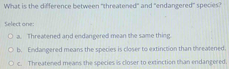 What is the difference between “threatened” and “endangered” species?
Select one:
a. Threatened and endangered mean the same thing.
b. Endangered means the species is closer to extinction than threatened.
c. Threatened means the species is closer to extinction than endangered.