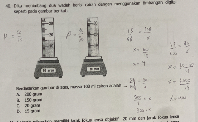 Dika menimbang dua wadah berisi cairan dengan menggunakan timbangan dīgital
seperti pada gambar berikut:
Berdasarkan gambar di atas, massa 100 ml cairan adalah ....
A. 200 gram
B. 150 gram
C. 20 gram
D. 15 gram
ikroskon memiliki jarak fokus Iensa objektif 20 mm dan jarak fokus lensa