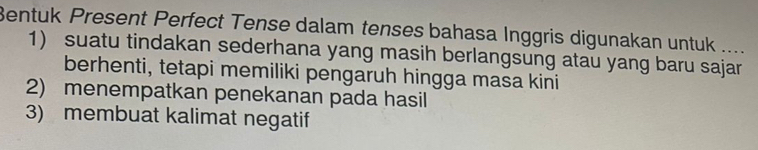 Bentuk Present Perfect Tense dalam tenses bahasa Inggris digunakan untuk .... 
1) suatu tindakan sederhana yang masih berlangsung atau yang baru sajar 
berhenti, tetapi memiliki pengaruh hingga masa kini 
2) menempatkan penekanan pada hasil 
3) membuat kalimat negatif