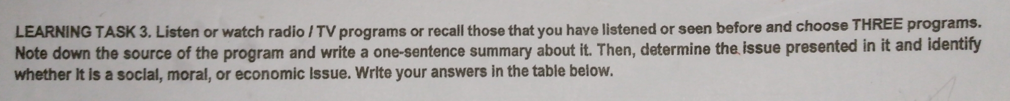 LEARNING TASK 3. Listen or watch radio / TV programs or recall those that you have listened or seen before and choose THREE programs. 
Note down the source of the program and write a one-sentence summary about it. Then, determine the issue presented in it and identify 
whether it is a social, moral, or economic Issue. Write your answers in the table below.